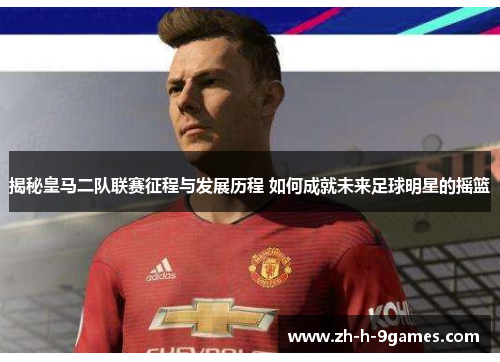 揭秘皇马二队联赛征程与发展历程 如何成就未来足球明星的摇篮