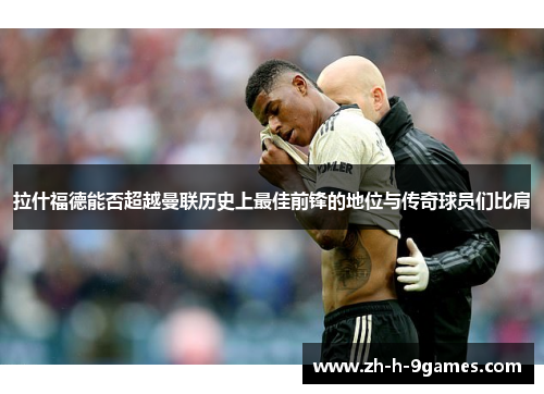 拉什福德能否超越曼联历史上最佳前锋的地位与传奇球员们比肩