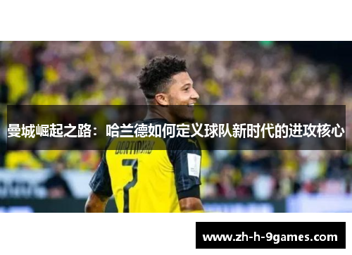 曼城崛起之路:哈兰德如何定义球队新时代的进攻核心 曼城崛起之路:哈兰德如何定义球队新时代的进攻核心