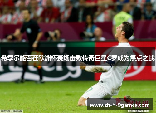 希季尔能否在欧洲杯赛场击败传奇巨星C罗成为焦点之战 希季尔能否在欧洲杯赛场击败传奇巨星C罗成为焦点之战