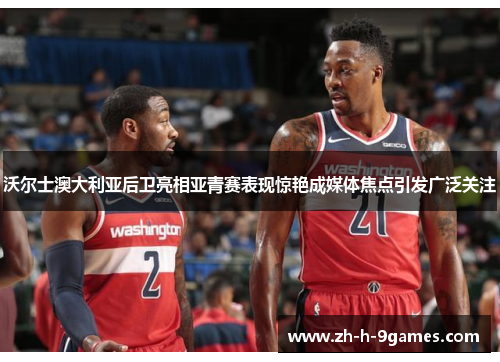 沃尔士澳大利亚后卫亮相亚青赛表现惊艳成媒体焦点引发广泛关注