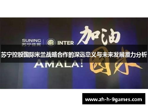 苏宁控股国际米兰战略合作的深远意义与未来发展潜力分析