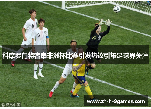 科摩罗门将客串非洲杯比赛引发热议引爆足球界关注