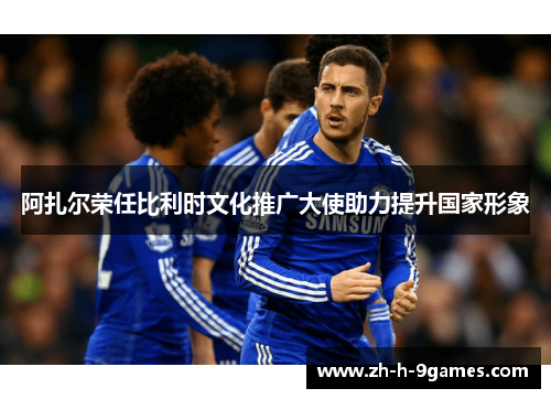 阿扎尔荣任比利时文化推广大使助力提升国家形象 阿扎尔荣任比利时文化推广大使助力提升国家形象