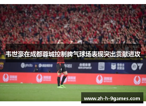 韦世豪在成都蓉城控制脾气球场表现突出贡献进攻 韦世豪在成都蓉城控制脾气球场表现突出贡献进攻